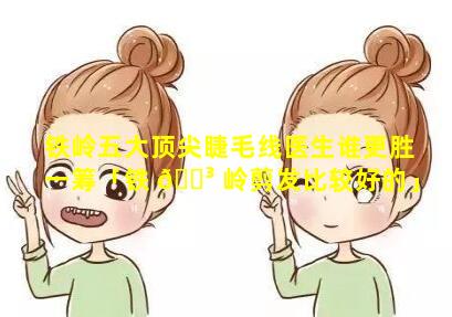 铁岭五大顶尖睫毛线医生谁更胜一筹「铁 🐳 岭剪发比较好的」